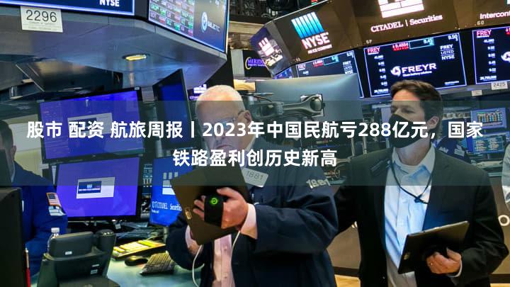 股市 配资 航旅周报丨2023年中国民航亏288亿元,国家铁路盈利创历史新高