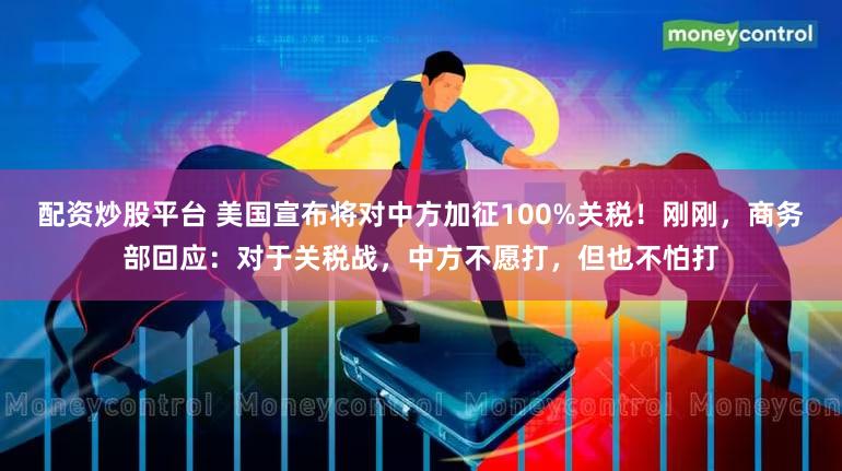 配资炒股平台 美国宣布将对中方加征100%关税！刚刚，商务部回应：对于关税战，中方不愿打，但也不怕打