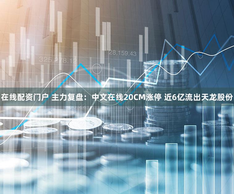 在线配资门户 主力复盘：中文在线20CM涨停 近6亿流出天龙股份
