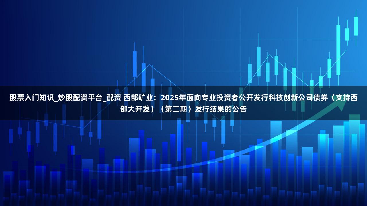 股票入门知识_炒股配资平台_配资 西部矿业：2025年面向专业投资者公开发行科技创新公司债券（支持西部大开发）（第二期）发行结果的公告