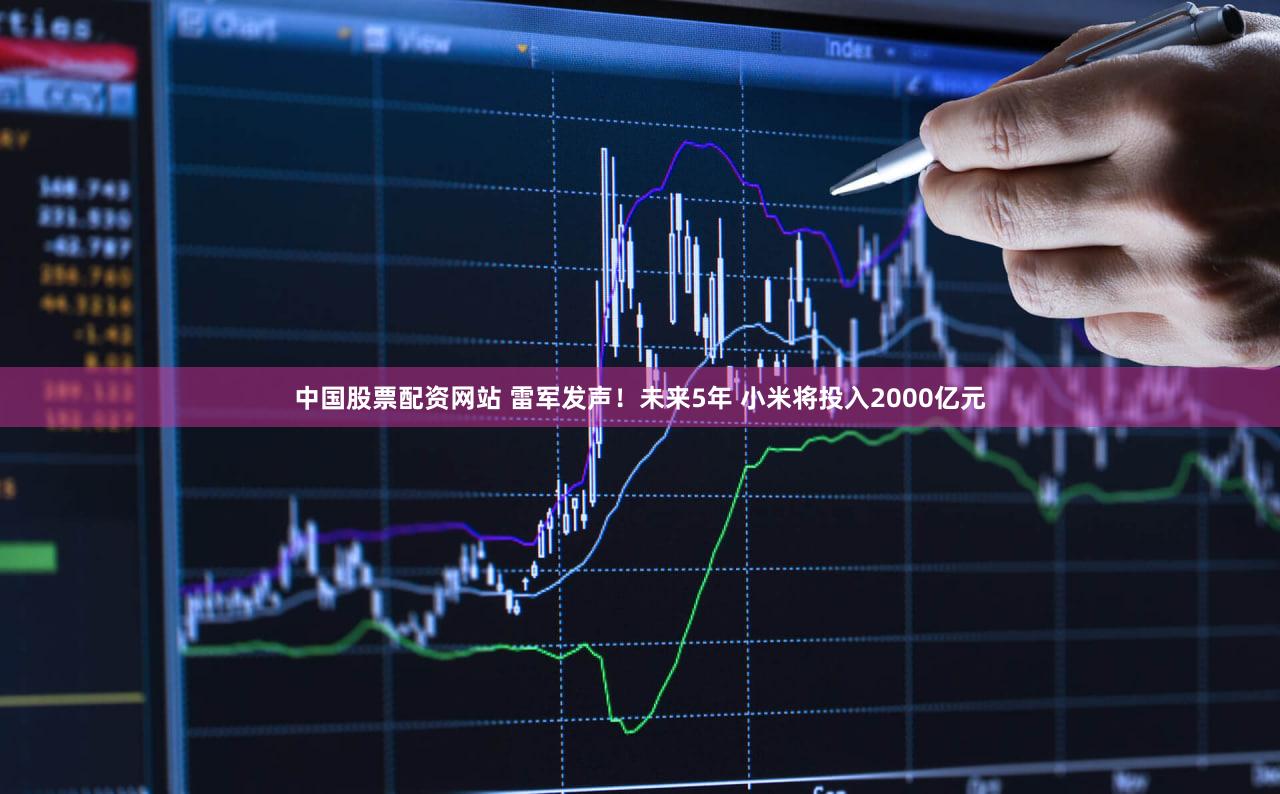 中国股票配资网站 雷军发声！未来5年 小米将投入2000亿元