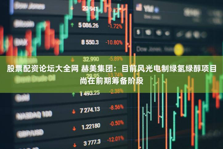 股票配资论坛大全网 赫美集团：目前风光电制绿氢绿醇项目尚在前期筹备阶段