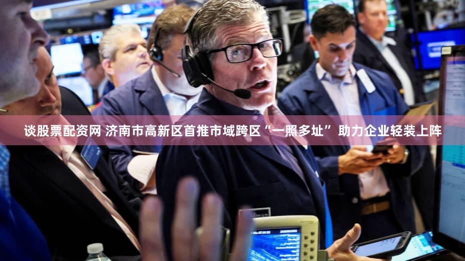 谈股票配资网 济南市高新区首推市域跨区“一照多址” 助力企业轻装上阵