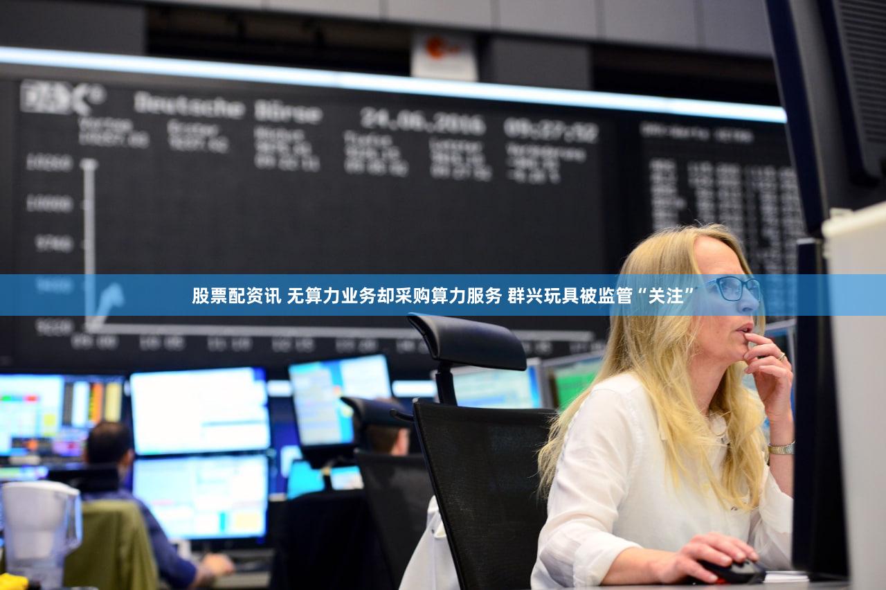 股票配资讯 无算力业务却采购算力服务 群兴玩具被监管“关注”