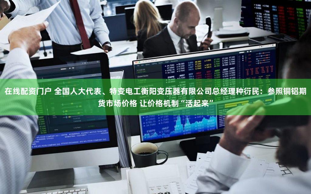 在线配资门户 全国人大代表、特变电工衡阳变压器有限公司总经理种衍民：参照铜铝期货市场价格 让价格机制“活起来”