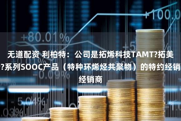 无道配资 利柏特：公司是拓烯科技TAMT?拓美特?系列SOOC产品（特种环烯烃共聚物）的特约经销商