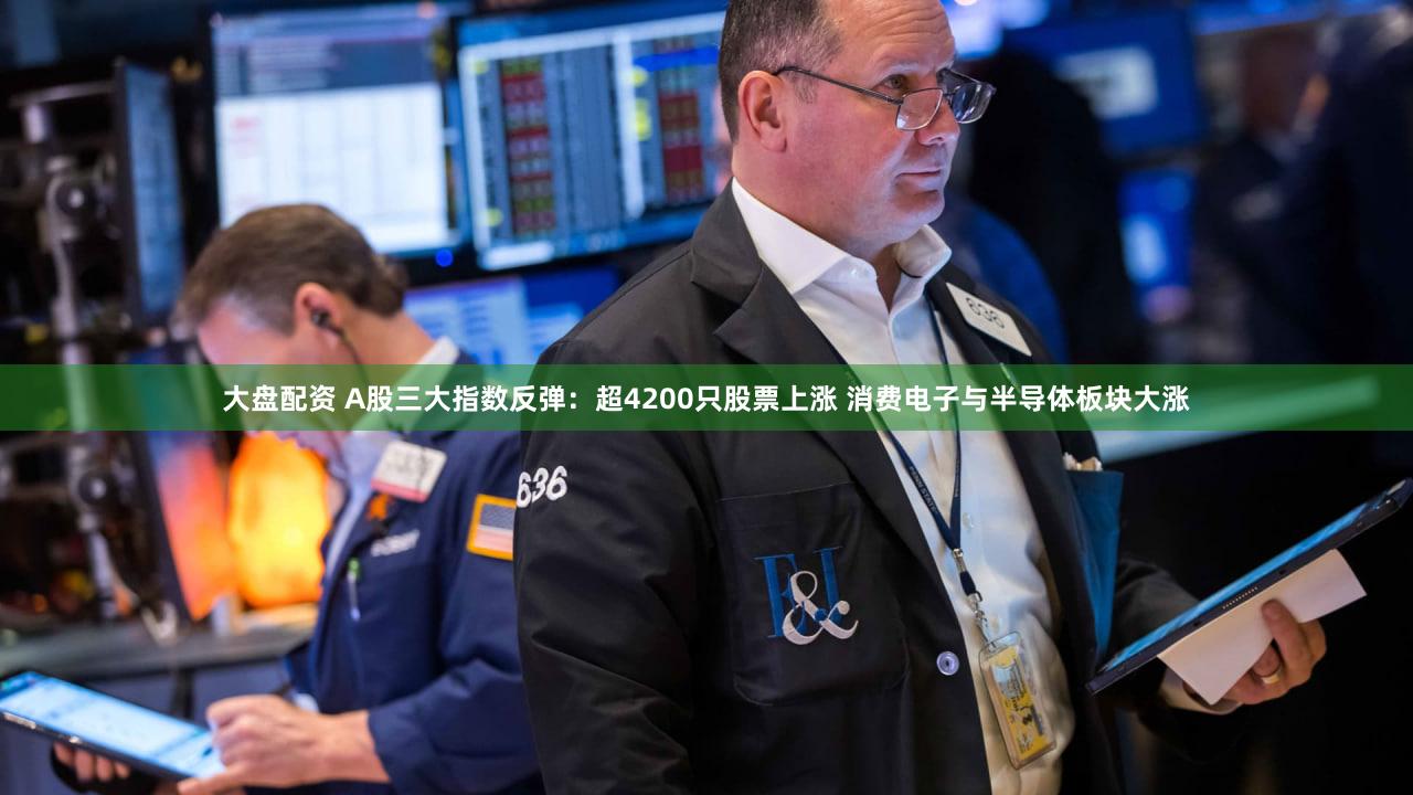 大盘配资 A股三大指数反弹：超4200只股票上涨 消费电子与半导体板块大涨