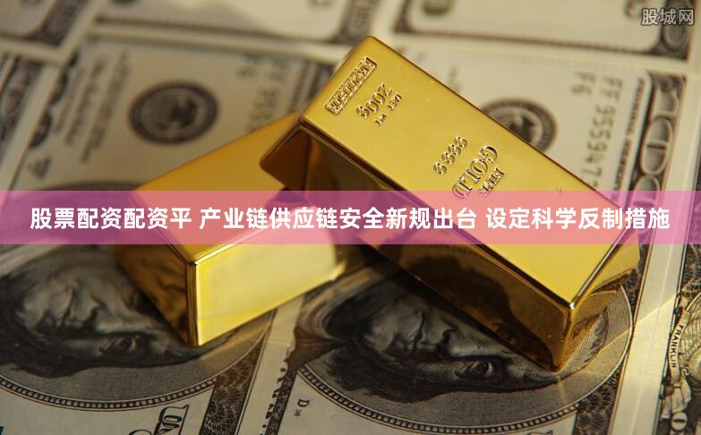 股票配资配资平 产业链供应链安全新规出台 设定科学反制措施