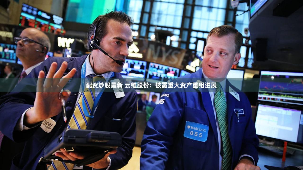 配资炒股最新 云维股份：披露重大资产重组进展