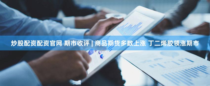 炒股配资配资官网 期市收评 | 商品期货多数上涨 丁二烯胶领涨期市