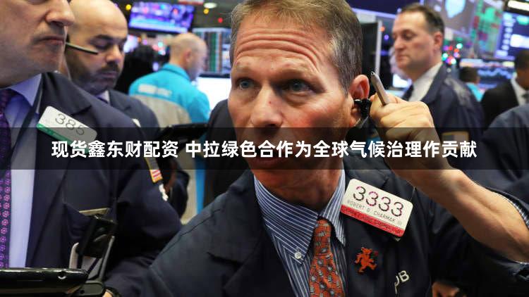 现货鑫东财配资 中拉绿色合作为全球气候治理作贡献