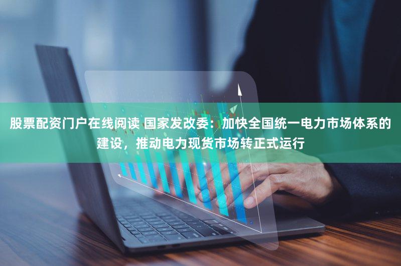 股票配资门户在线阅读 国家发改委：加快全国统一电力市场体系的建设，推动电力现货市场转正式运行