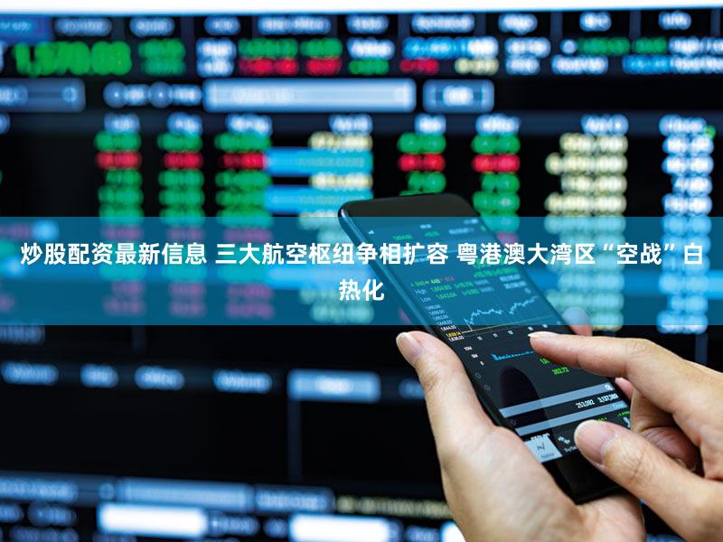 炒股配资最新信息 三大航空枢纽争相扩容 粤港澳大湾区“空战”白热化