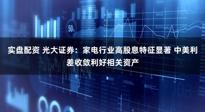 实盘配资 光大证券：家电行业高股息特征显著 中美利差收敛利好相关资产