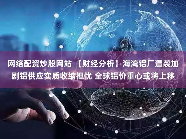 网络配资炒股网站 【财经分析】海湾铝厂遭袭加剧铝供应实质收缩担忧 全球铝价重心或将上移