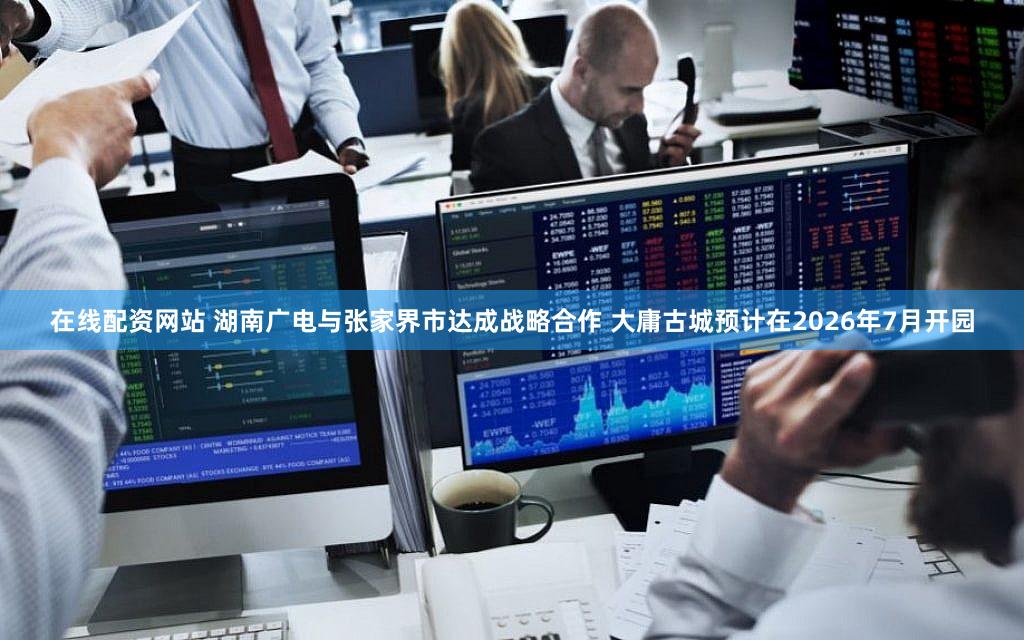 在线配资网站 湖南广电与张家界市达成战略合作 大庸古城预计在2026年7月开园