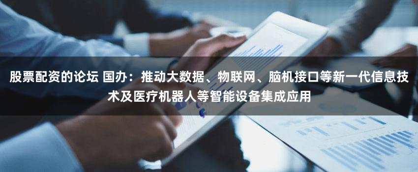 股票配资的论坛 国办：推动大数据、物联网、脑机接口等新一代信息技术及医疗机器人等智能设备集成应用