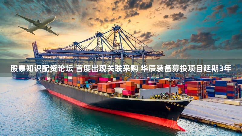 股票知识配资论坛 首度出现关联采购 华辰装备募投项目延期3年