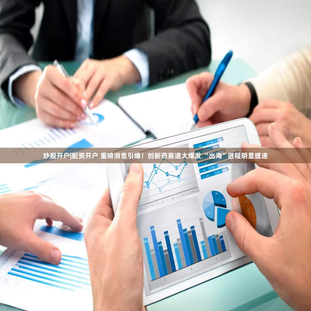 炒股开户|配资开户 重磅消息引爆！创新药赛道大爆发 “出海”进程明显提速