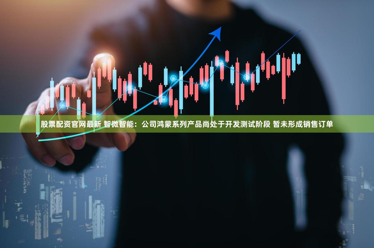 股票配资官网最新 智微智能：公司鸿蒙系列产品尚处于开发测试阶段 暂未形成销售订单