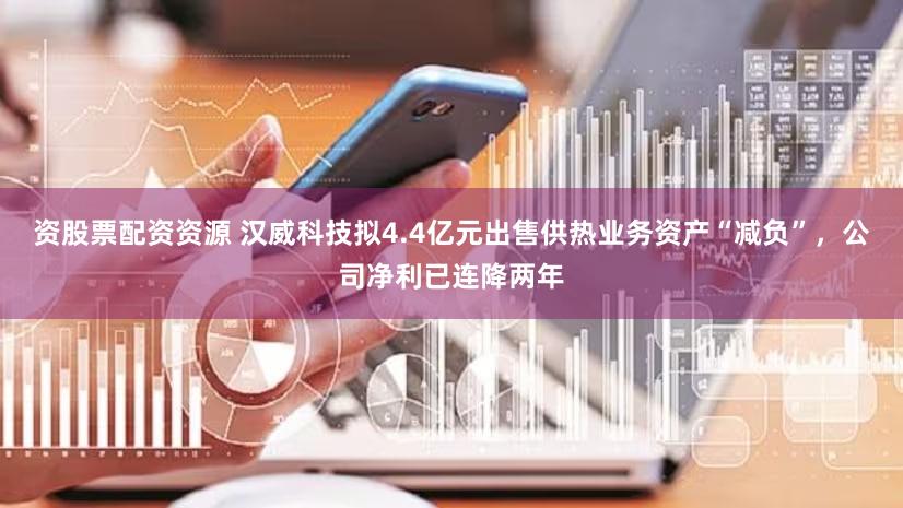 资股票配资资源 汉威科技拟4.4亿元出售供热业务资产“减负”，公司净利已连降两年