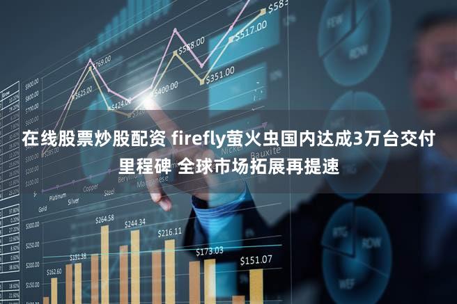 在线股票炒股配资 firefly萤火虫国内达成3万台交付里程碑 全球市场拓展再提速