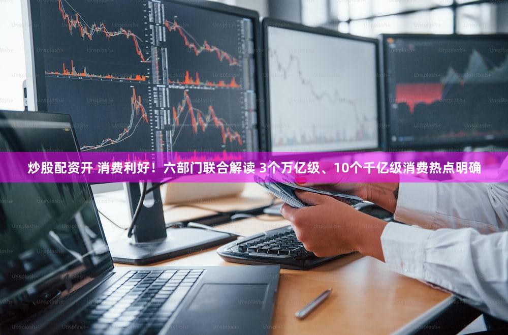 炒股配资开 消费利好！六部门联合解读 3个万亿级、10个千亿级消费热点明确