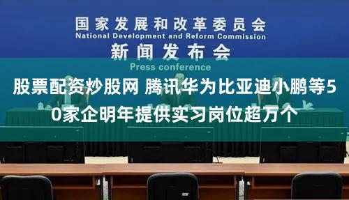 股票配资炒股网 腾讯华为比亚迪小鹏等50家企明年提供实习岗位超万个