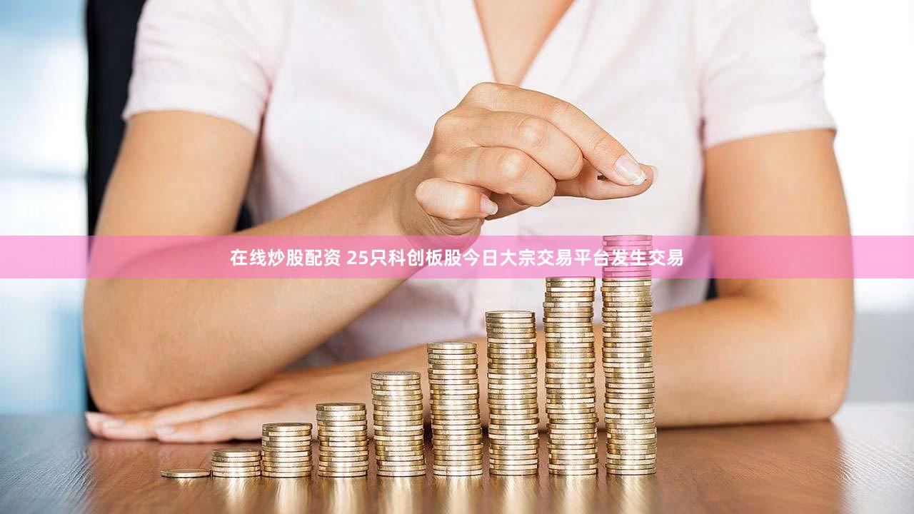 在线炒股配资 25只科创板股今日大宗交易平台发生交易