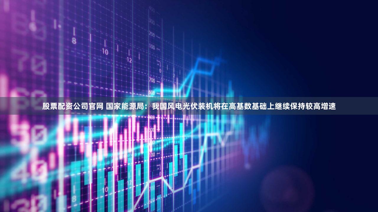 股票配资公司官网 国家能源局：我国风电光伏装机将在高基数基础上继续保持较高增速