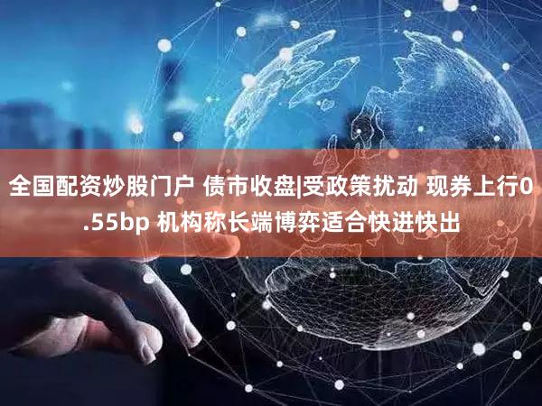 全国配资炒股门户 债市收盘|受政策扰动 现券上行0.55bp 机构称长端博弈适合快进快出