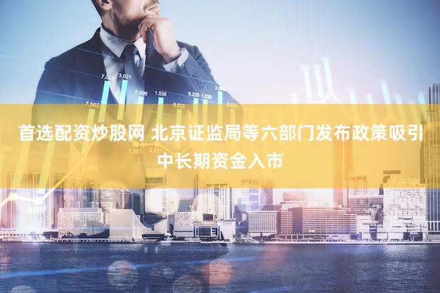 首选配资炒股网 北京证监局等六部门发布政策吸引中长期资金入市