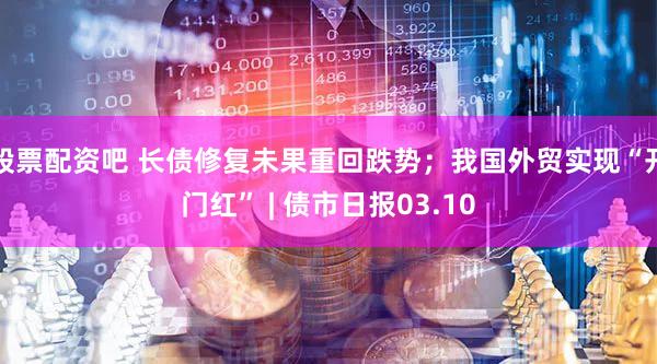股票配资吧 长债修复未果重回跌势；我国外贸实现“开门红” | 债市日报03.10