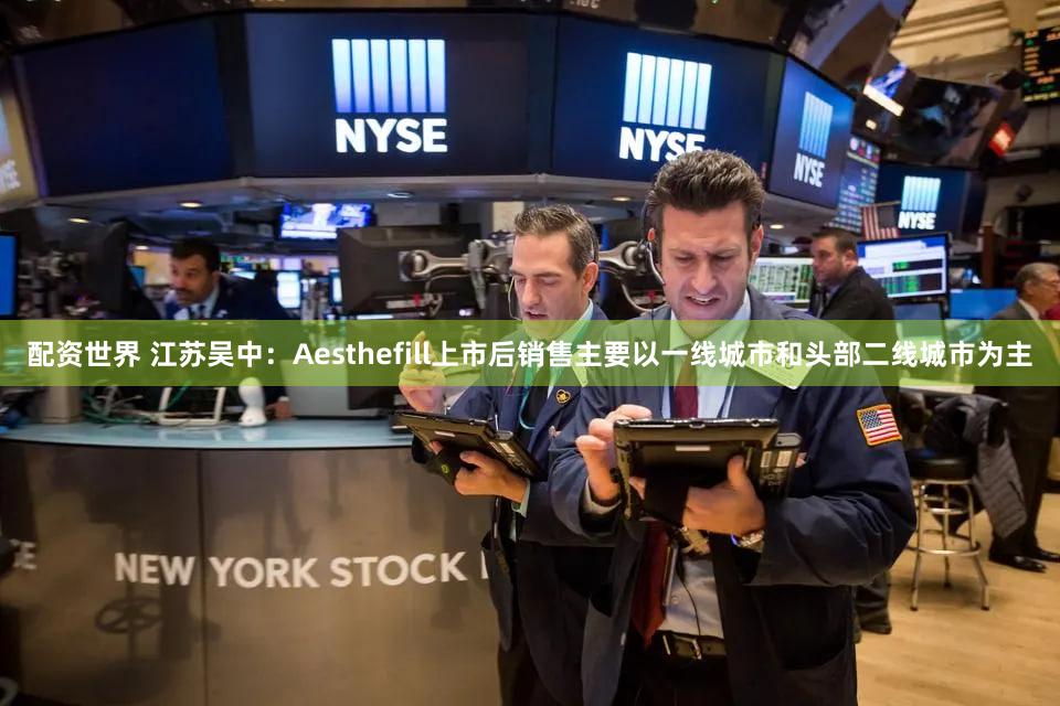 配资世界 江苏吴中：Aesthefill上市后销售主要以一线城市和头部二线城市为主