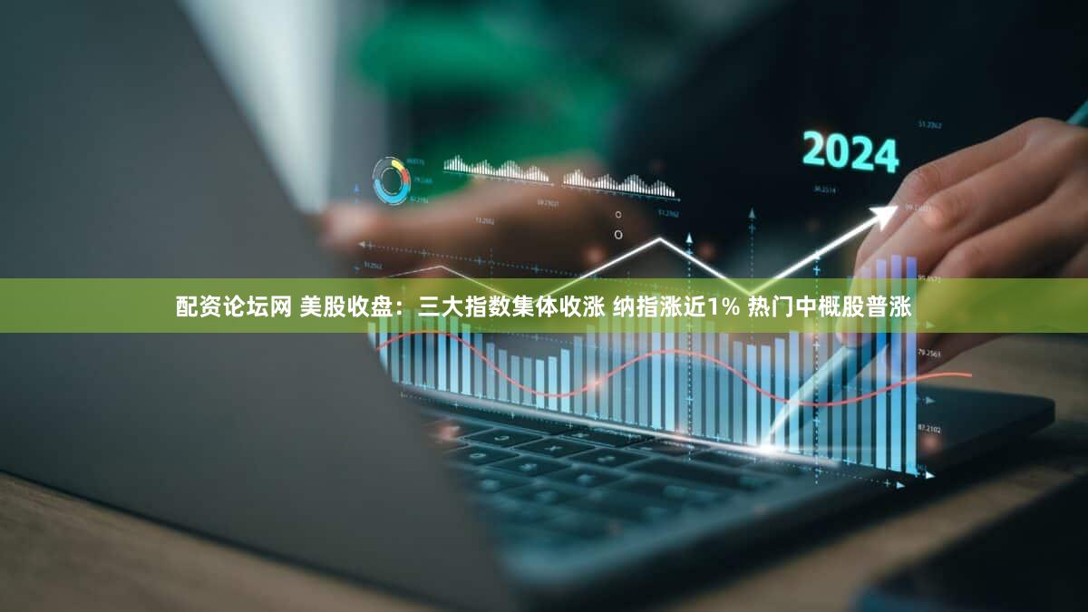 配资论坛网 美股收盘：三大指数集体收涨 纳指涨近1% 热门中概股普涨