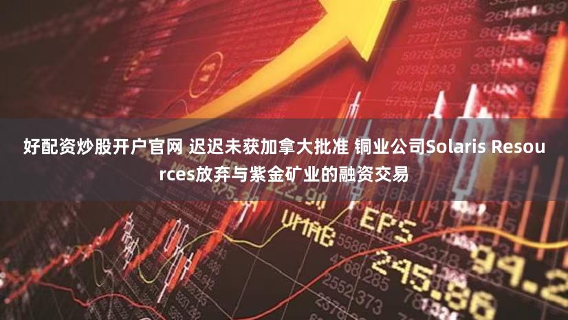 好配资炒股开户官网 迟迟未获加拿大批准 铜业公司Solaris Resources放弃与紫金矿业的融资交易