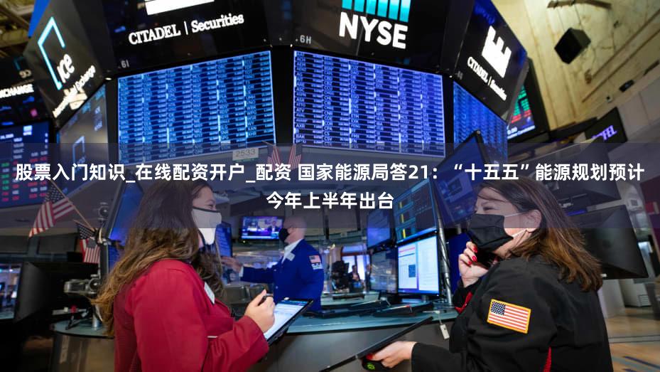 股票入门知识_在线配资开户_配资 国家能源局答21：“十五五”能源规划预计今年上半年出台